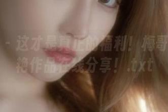 御女郎 - 这才是真正的福利！梅哥女友惊艳作品在线分享！.txt